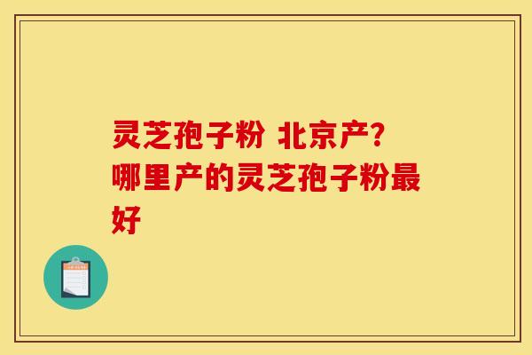 灵芝孢子粉 北京产？哪里产的灵芝孢子粉好