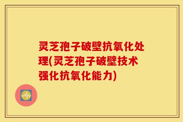 灵芝孢子破壁抗氧化处理(灵芝孢子破壁技术强化抗氧化能力)
