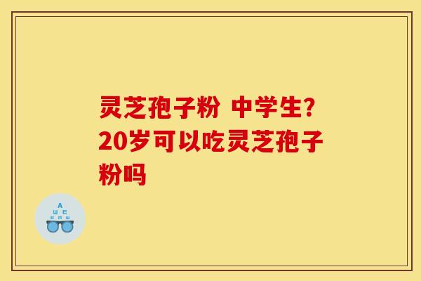 灵芝孢子粉 中学生？20岁可以吃灵芝孢子粉吗