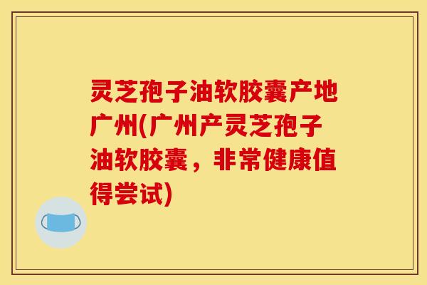 灵芝孢子油软胶囊产地广州(广州产灵芝孢子油软胶囊，非常健康值得尝试)