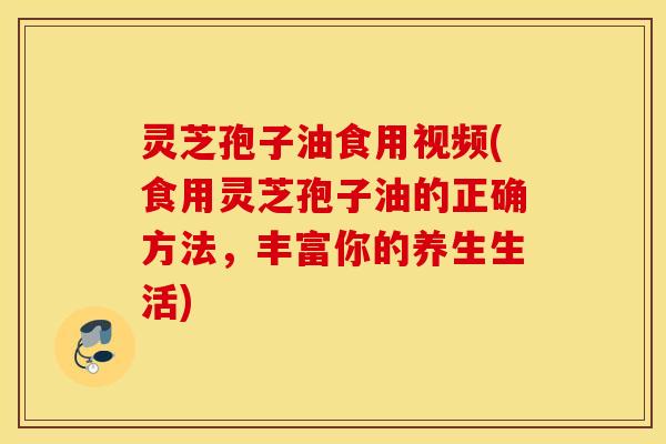 灵芝孢子油食用视频(食用灵芝孢子油的正确方法，丰富你的养生生活)