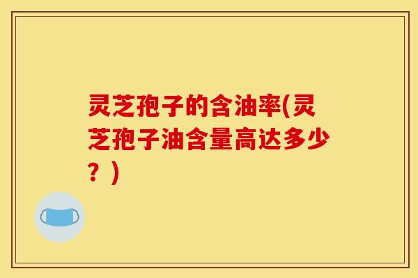 灵芝孢子的含油率(灵芝孢子油含量高达多少？)