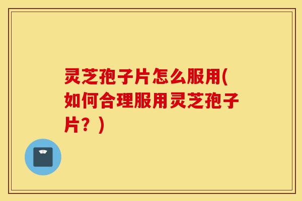 灵芝孢子片怎么服用(如何合理服用灵芝孢子片？)