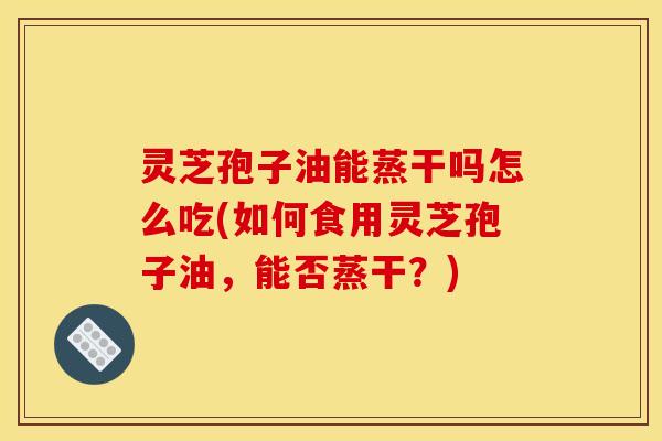 灵芝孢子油能蒸干吗怎么吃(如何食用灵芝孢子油，能否蒸干？)
