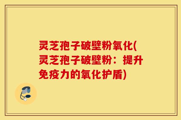 灵芝孢子破壁粉氧化(灵芝孢子破壁粉：提升免疫力的氧化护盾)