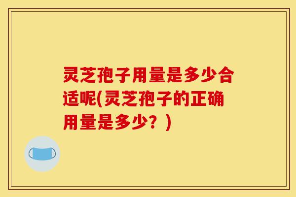 灵芝孢子用量是多少合适呢(灵芝孢子的正确用量是多少？)