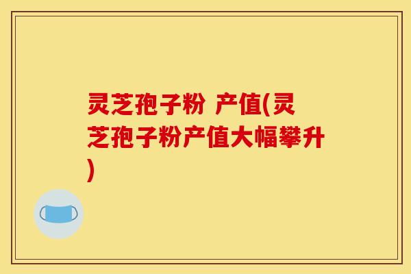 灵芝孢子粉 产值(灵芝孢子粉产值大幅攀升)