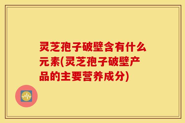 灵芝孢子破壁含有什么元素(灵芝孢子破壁产品的主要营养成分)
