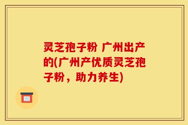 灵芝孢子粉 广州出产的(广州产优质灵芝孢子粉，助力养生)