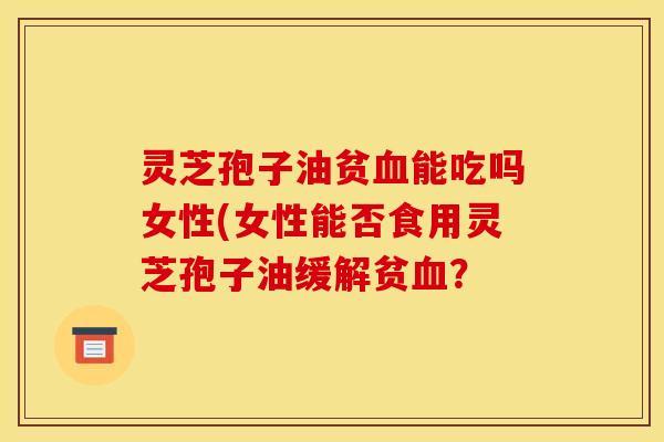 灵芝孢子油贫血能吃吗女性(女性能否食用灵芝孢子油缓解贫血？