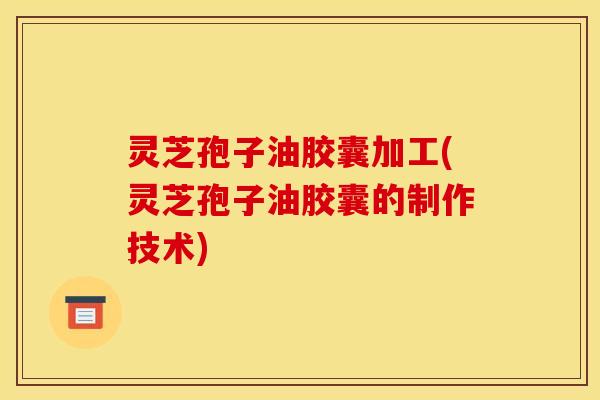 灵芝孢子油胶囊加工(灵芝孢子油胶囊的制作技术)