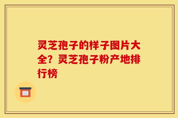 灵芝孢子的样子图片大全？灵芝孢子粉产地排行榜