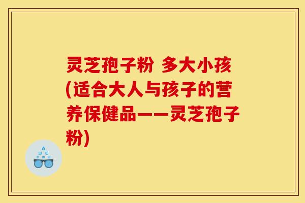 灵芝孢子粉 多大小孩(适合大人与孩子的营养保健品——灵芝孢子粉)