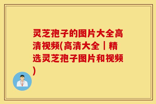 灵芝孢子的图片大全高清视频(高清大全｜精选灵芝孢子图片和视频)