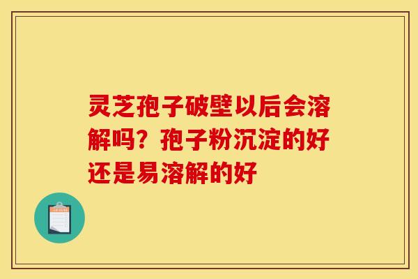 灵芝孢子破壁以后会溶解吗？孢子粉沉淀的好还是易溶解的好