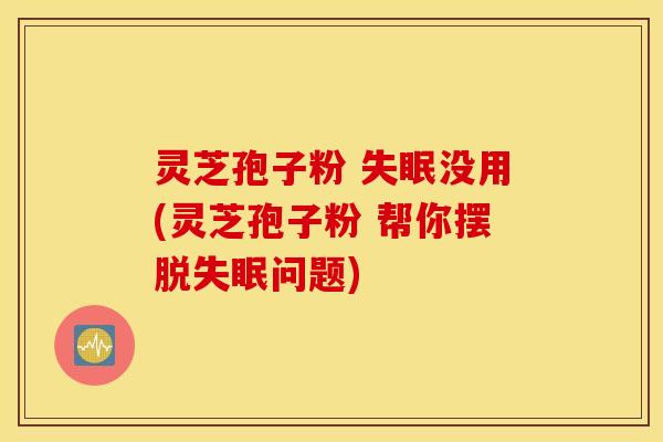 灵芝孢子粉 失眠没用(灵芝孢子粉 帮你摆脱失眠问题)