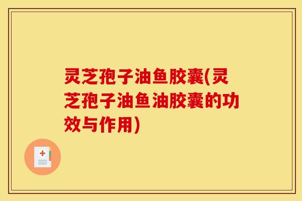 灵芝孢子油鱼胶囊(灵芝孢子油鱼油胶囊的功效与作用)