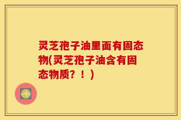 灵芝孢子油里面有固态物(灵芝孢子油含有固态物质？！)