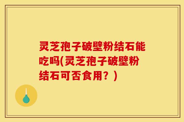 灵芝孢子破壁粉结石能吃吗(灵芝孢子破壁粉结石可否食用？)