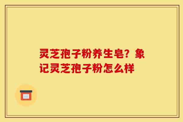 灵芝孢子粉养生皂？象记灵芝孢子粉怎么样