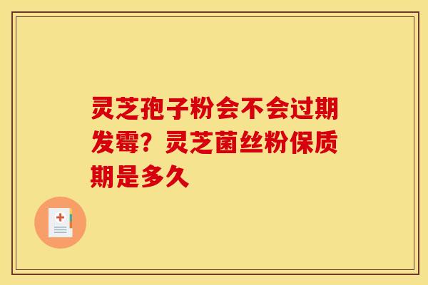 灵芝孢子粉会不会过期发霉？灵芝菌丝粉保质期是多久