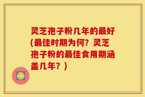 灵芝孢子粉几年的最好(最佳时期为何？灵芝孢子粉的最佳食用期涵盖几年？)