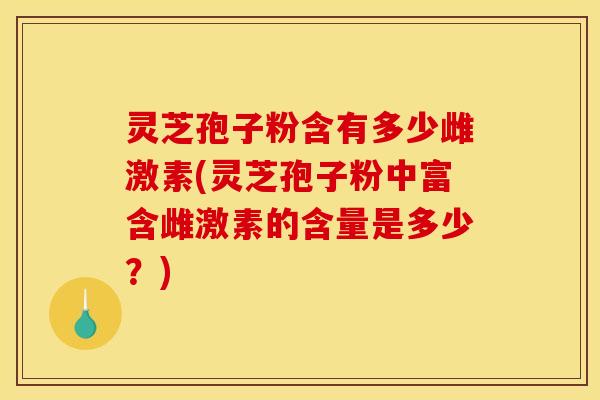 灵芝孢子粉含有多少雌激素(灵芝孢子粉中富含雌激素的含量是多少？)