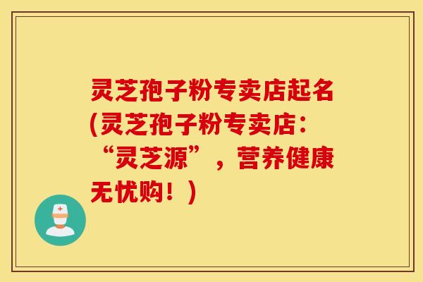 灵芝孢子粉专卖店起名(灵芝孢子粉专卖店：“灵芝源”，营养健康无忧购！)