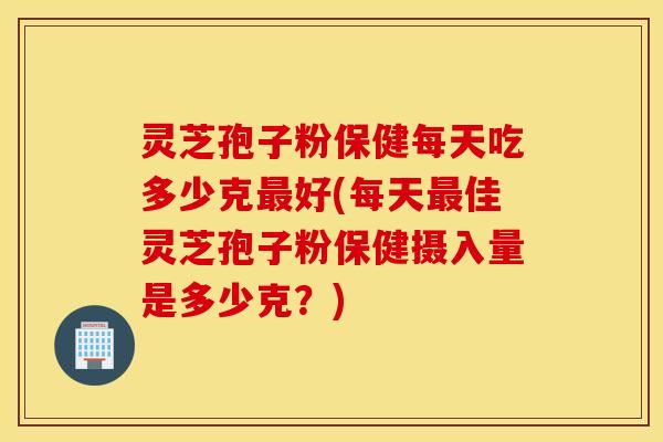 灵芝孢子粉保健每天吃多少克最好(每天最佳灵芝孢子粉保健摄入量是多少克？)