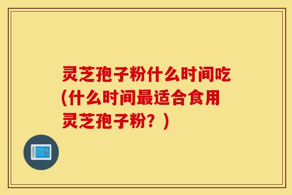 灵芝孢子粉什么时间吃(什么时间最适合食用灵芝孢子粉？)