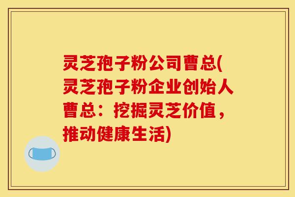 灵芝孢子粉公司曹总(灵芝孢子粉企业创始人曹总：挖掘灵芝价值，推动健康生活)