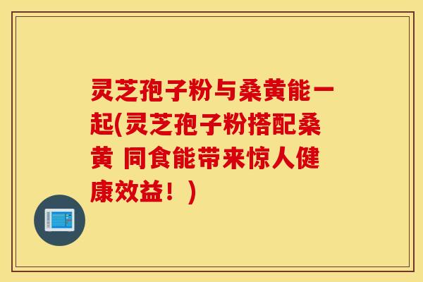 灵芝孢子粉与桑黄能一起(灵芝孢子粉搭配桑黄 同食能带来惊人健康效益！)
