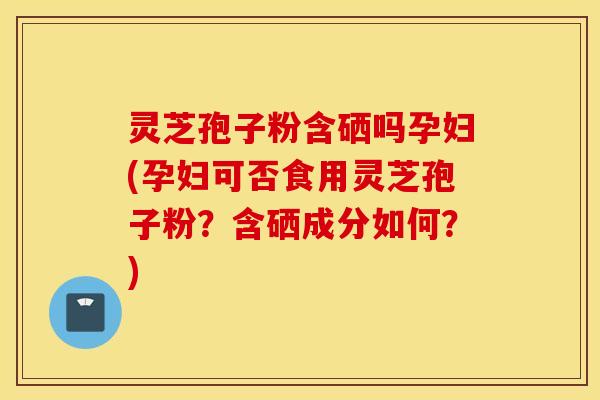 灵芝孢子粉含硒吗孕妇(孕妇可否食用灵芝孢子粉？含硒成分如何？)