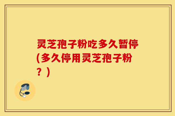灵芝孢子粉吃多久暂停(多久停用灵芝孢子粉？)