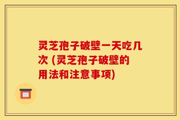 灵芝孢子破壁一天吃几次 (灵芝孢子破壁的用法和注意事项)
