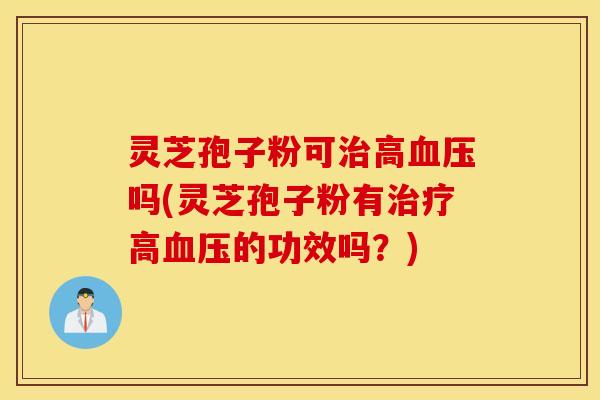 灵芝孢子粉可治高血压吗(灵芝孢子粉有治疗高血压的功效吗？)