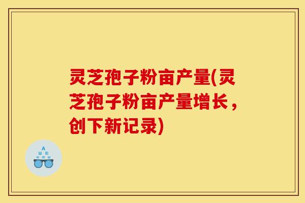 灵芝孢子粉亩产量(灵芝孢子粉亩产量增长，创下新记录)