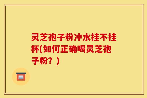 灵芝孢子粉冲水挂不挂杯(如何正确喝灵芝孢子粉？)