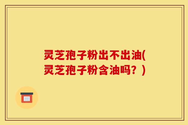 灵芝孢子粉出不出油(灵芝孢子粉含油吗？)