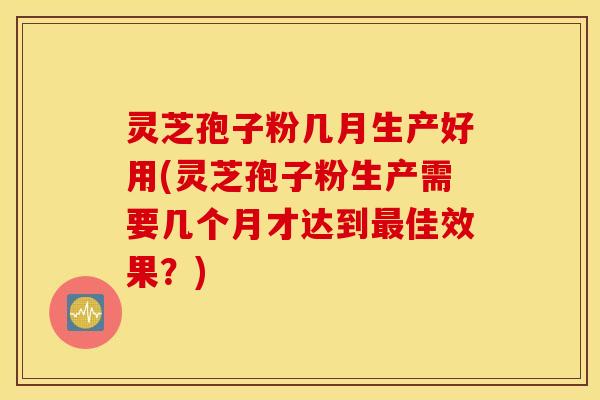 灵芝孢子粉几月生产好用(灵芝孢子粉生产需要几个月才达到最佳效果？)