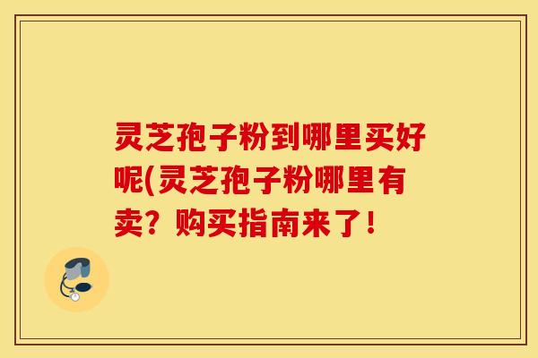 灵芝孢子粉到哪里买好呢(灵芝孢子粉哪里有卖？购买指南来了！