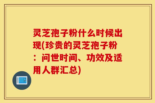 灵芝孢子粉什么时候出现(珍贵的灵芝孢子粉：问世时间、功效及适用人群汇总)