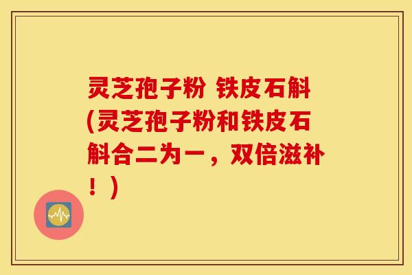 灵芝孢子粉 铁皮石斛(灵芝孢子粉和铁皮石斛合二为一，双倍滋补！)