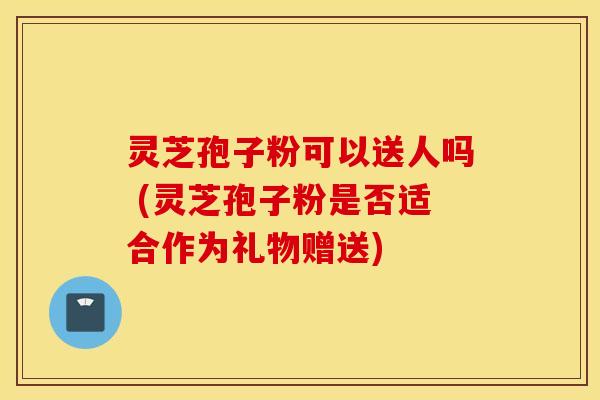 灵芝孢子粉可以送人吗 (灵芝孢子粉是否适合作为礼物赠送)