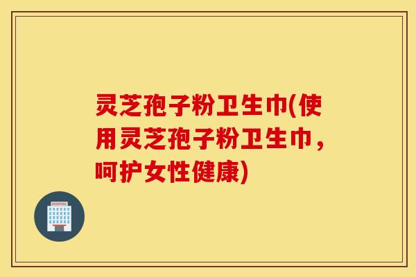 灵芝孢子粉卫生巾(使用灵芝孢子粉卫生巾，呵护女性健康)