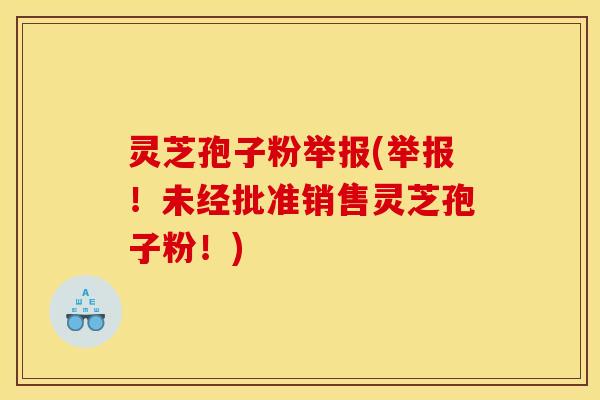 灵芝孢子粉举报(举报！未经批准销售灵芝孢子粉！)