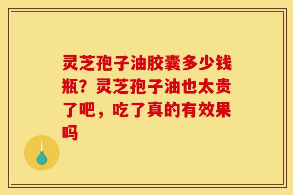 灵芝孢子油胶囊多少钱瓶？灵芝孢子油也太贵了吧，吃了真的有效果吗