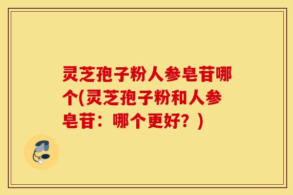 灵芝孢子粉人参皂苷哪个(灵芝孢子粉和人参皂苷：哪个更好？)