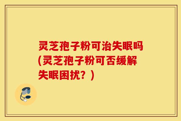 灵芝孢子粉可治失眠吗(灵芝孢子粉可否缓解失眠困扰？)