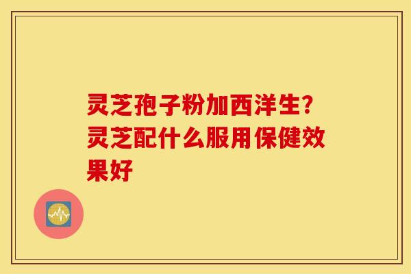 灵芝孢子粉加西洋生？灵芝配什么服用保健效果好